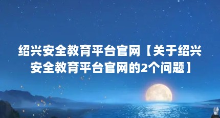 绍兴安全教育平台官网【关于绍兴安全教育平台官网的2个问题】