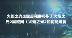 火炬之光2局域网联机补丁火炬之光2局域网(火炬之光2如何局域网联机)【火炬