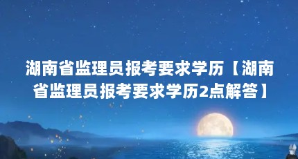 湖南省监理员报考要求学历【湖南省监理员报考要求学历2点解答】