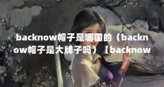 backnow帽子是哪国的（backnow帽子是大牌子吗）【backnow帽子是大牌子吗backnow帽子