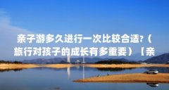 亲子游多久进行一次比较合适?(旅行对孩子的成长有多重要)【亲子游多久进