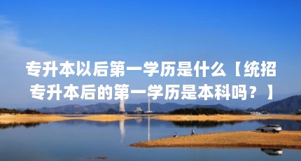 专升本以后第一学历是什么【统招专升本后的第一学历是本科吗？】