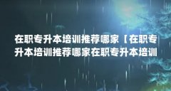 在职专升本培训推荐哪家【在职专升本培训推荐哪家在职专升本培训推荐2点解