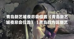青岛新艺城夜总会位置（青岛新艺城夜总会位置）【青岛四方区新艺城夜总会位