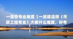 一建各专业难度【一级建造师（市政工程专业）大概什么难度，好考吗？】