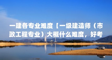 一建各专业难度【一级建造师（市政工程专业）大概什么难度，好考吗？】