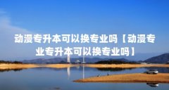 动漫专升本可以换专业吗【动漫专业专升本可以换专业吗】
