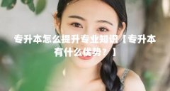 专升本怎么提升专业知识【专升本有什么优势？】