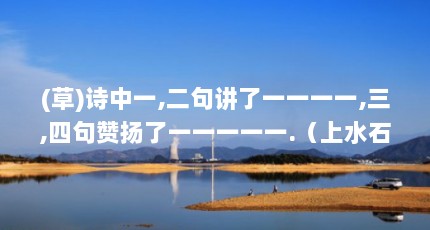 (草)诗中一,二句讲了一一一一,三,四句赞扬了一一一一一.（上水石的最佳摆放位置）【上水石的摆放技巧】
