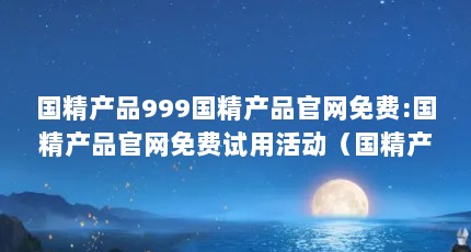 国精产品999国精产品官网免费:国精产品官网免费试用活动（国精产品999永久:国产999永久性高效产品）【国产999永久性高效产品】