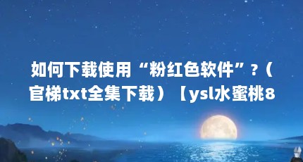如何下载使用“粉红色软件”?（官梯txt全集下载）【ysl水蜜桃86】