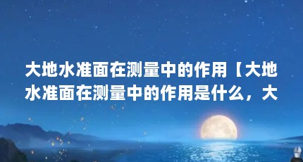 大地水准面在测量中的作用【大地水准面在测量中的作用是什么，大地水准面是什么】