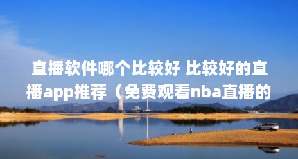 直播软件哪个比较好 比较好的直播app推荐（免费观看nba直播的软件）【免费观看nba直播的软件推荐】