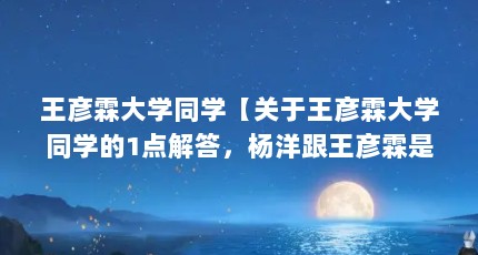 王彦霖大学同学【关于王彦霖大学同学的1点解答，杨洋跟王彦霖是同学吗】