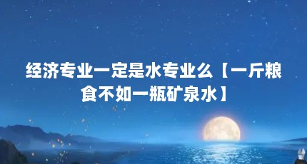 经济专业一定是水专业么【一斤粮食不如一瓶矿泉水】