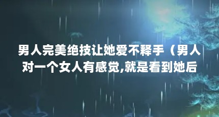 男人完美绝技让她爱不释手（男人对一个女人有感觉,就是看到她后下面会硬的意思吗? -）【男人如何助攻女性？】
