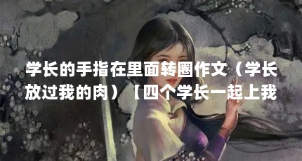 学长的手指在里面转圈作文（学长放过我的肉）【四个学长一起上我会坏掉的学长一起上我会坏掉的解答】