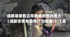 成都哪里有正规的卖吉他的地方?(成都吉他专卖琴行在哪里?)【成都吉他专卖