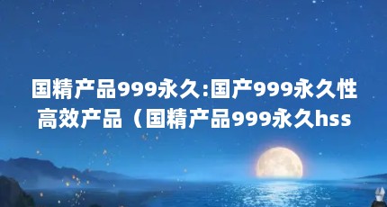 国精产品999永久:国产999永久性高效产品（国精产品999永久hsskcc:国产999永久HSSKCC,高品质健康保障）【国精产品999永久hsskcc,高品质健康保障】