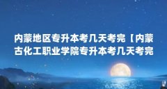 内蒙地区专升本考几天考完【内蒙古化工职业学院专升本考几天考完教务处负责
