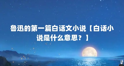鲁迅的第一篇白话文小说【白话小说是什么意思？】