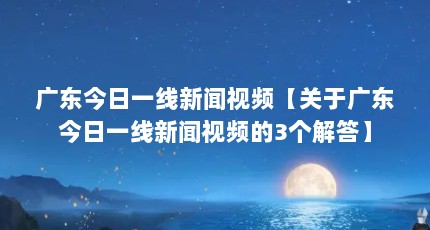广东今日一线新闻视频【关于广东今日一线新闻视频的3个解答】
