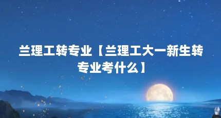 兰理工转专业【兰理工大一新生转专业考什么】
