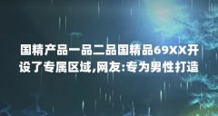 国精产品一品二品国精品69XX开设了专属区域,网友:专为男性打造_百度知 ...(