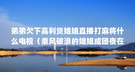 弟弟欠下高利贷姐姐直播打麻将什么电视（乘风破浪的姐姐成团夜在哪直播）【《乘风破浪的姐姐》木村姐妹直播我看过很成功，内容很健康】