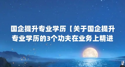 国企提升专业学历【关于国企提升专业学历的3个功夫在业务上精进专业学历】