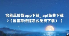 含羞草传媒app下载_ api免费下载?（含羞草传媒怎么免费下载）【含羞草传媒怎么