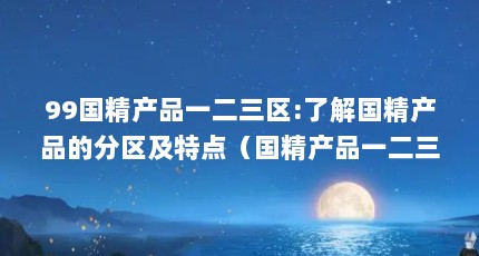 99国精产品一二三区:了解国精产品的分区及特点（国精产品一二三区区别在哪(国精产品不同区域的特点解析)）【)国精产品一二三区区别在哪三区区别在哪】
