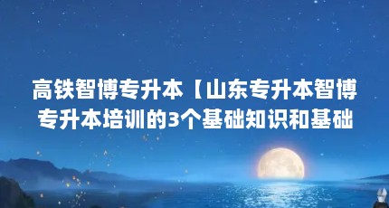 高铁智博专升本【山东专升本智博专升本培训的3个基础知识和基础知识】
