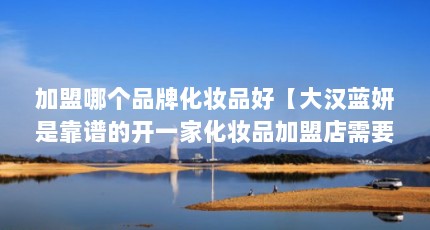 加盟哪个品牌化妆品好【大汉蓝妍是靠谱的开一家化妆品加盟店需要多少钱】