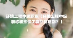环境工程中级职称【环境工程中级职称和环保工程职称区别？】