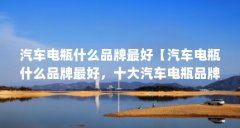 汽车电瓶什么品牌最好【汽车电瓶什么品牌最好,十大汽车电瓶品牌排行榜哪个