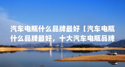 汽车电瓶什么品牌最好【汽车电瓶什么品牌最好，十大汽车电瓶品牌排行榜哪个牌子最好】