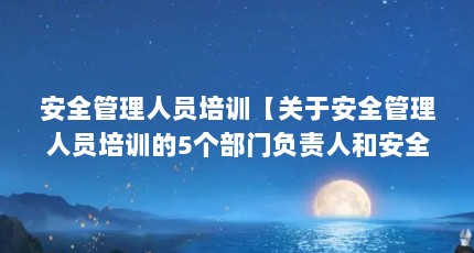 安全管理人员培训【关于安全管理人员培训的5个部门负责人和安全管理人员培训内容】