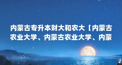 内蒙古专升本财大和农大【内蒙古农业大学、内蒙古农业大学、内蒙古农业大学哪个好】