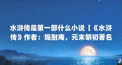 水浒传是第一部什么小说【《水浒传》作者：施耐庵，元末明初著名介绍家】