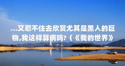 ...又忍不住去欣赏尤其是黑人的巨物,我这样算病吗?（《我的世界》虚无世界3不详巨物打法）【《我的世界》虚无世界3不详巨物打法】