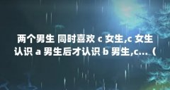 两个男生 同时喜欢 c 女生,c 女生认识 a 男生后才认识 b 男生,c...(我有比较严重