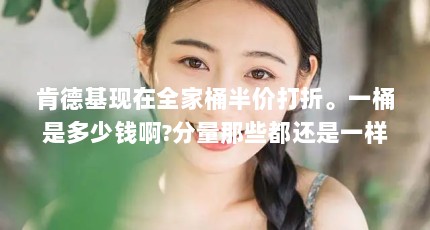 肯德基现在全家桶半价打折。一桶是多少钱啊?分量那些都还是一样吗?_百...（肯德基半价桶多少钱?）【肯德基专享半价桶多少钱肯德基专享半价桶网上订餐解答】