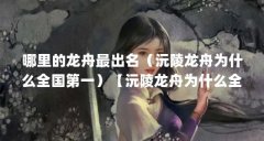 哪里的龙舟最出名(沅陵龙舟为什么全国第一)【沅陵龙舟为什么全国第一】