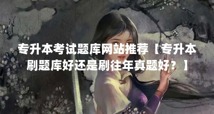 专升本考试题库网站推荐【专升本刷题库好还是刷往年真题好？】