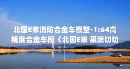 北国E家消防合金车模型-1:64高精度合金车模（北国E家 果蔬切切乐 20件套-让孩子体验日常生活中的做饭乐趣）【北国e家果蔬切切乐20件套】