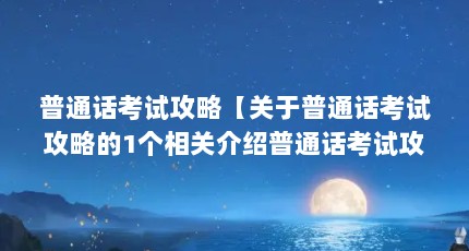 普通话考试攻略【关于普通话考试攻略的1个相关介绍普通话考试攻略】