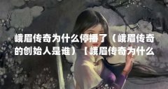 峨眉传奇为什么停播了（峨眉传奇的创始人是谁）【峨眉传奇为什么停播了】