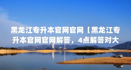 黑龙江专升本官网官网【黑龙江专升本官网官网解答，4点解答对大家有用】