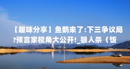 【趣味分享】鱼鹅来了:下三争议局?预言家视角大公开!_狼人杀（饭局狼人杀怎么关闭摄像头 饭局狼人杀不开视频方法）【_狼人杀怎么关闭摄像头饭局狼人杀怎么关闭摄像头饭局狼人杀】